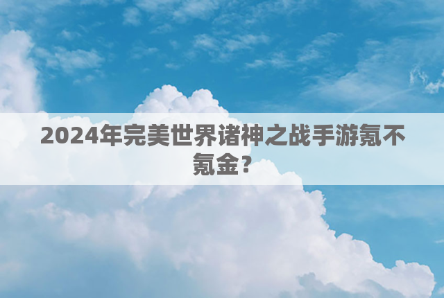 2024年完美世界诸神之战手游氪不氪金？