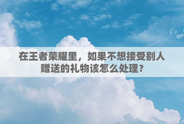 在王者荣耀里，如果不想接受别人赠送的礼物该怎么处理？